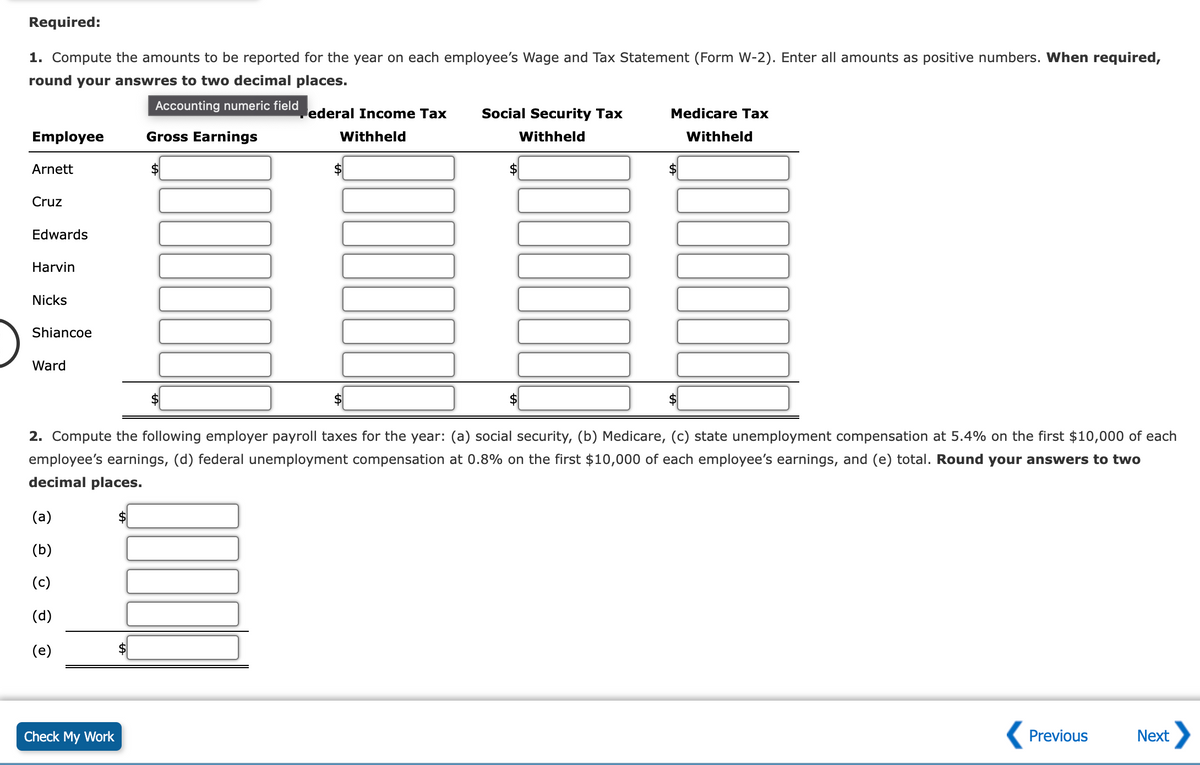 Required:
1. Compute the amounts to be reported for the year on each employee's Wage and Tax Statement (Form W-2). Enter all amounts as positive numbers. When required,
round your answres to two decimal places.
Accounting numeric field
Employee
Arnett
Cruz
Edwards
Harvin
Nicks
Shiancoe
Ward
(a)
(b)
(c)
(d)
(e)
Check My Work
Gross Earnings
$
ederal Income Tax
Withheld
Social Security Tax
Withheld
2. Compute the following employer payroll taxes for the year: (a) social security, (b) Medicare, (c) state unemployment compensation at 5.4% on the first $10,000 of each
employee's earnings, (d) federal unemployment compensation at 0.8% on the first $10,000 of each employee's earnings, and (e) total. Round your answers to two
decimal places.
Medicare Tax
Withheld
$
Previous
Next