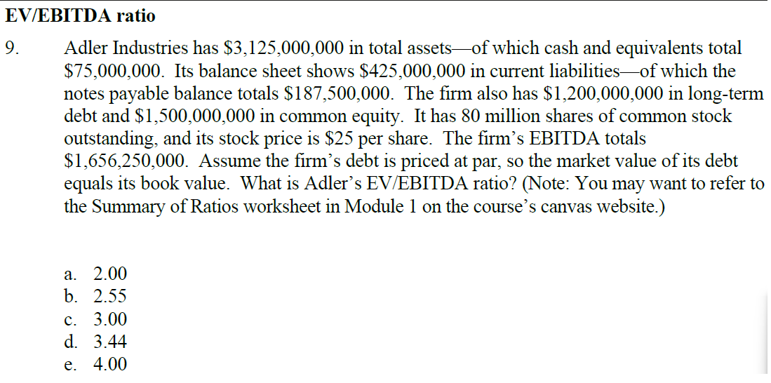 EV/EBITDA ratio
Adler Industries has $3,125,000,000 in total assets of which cash and equivalents total
$75,000,000. Its balance sheet shows $425,000,000 in current liabilities of which the
notes payable balance totals $187,500,000. The firm also has $1,200,000,000 in long-term
debt and $1,500,000,000 in common equity. It has 80 million shares of common stock
outstanding, and its stock price is $25 per share. The firm's EBITDA totals
$1,656,250,000. Assume the firm's debt is priced at par, so the market value of its debt
equals its book value. What is Adler's EV/EBITDA ratio? (Note: You may want to refer to
the Summary of Ratios worksheet in Module 1 on the course's canvas website.)
9.
⠀
a. 2.00
b. 2.55
c. 3.00
d. 3.44
e. 4.00