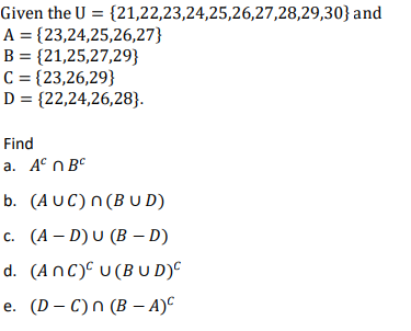 Given the U= {21,22,23,24,25,26,27,28,29,30} and
A = {23,24,25,26,27}
B = {21,25,27,29}
C = {23,26,29}
D = {22,24,26,28}.
Find
a. ABC
b. (AUC) n(BUD)
c. (A-D) U (BD)
d. (ANC) U (BUD)C
e. (D-C) n (B − A)C