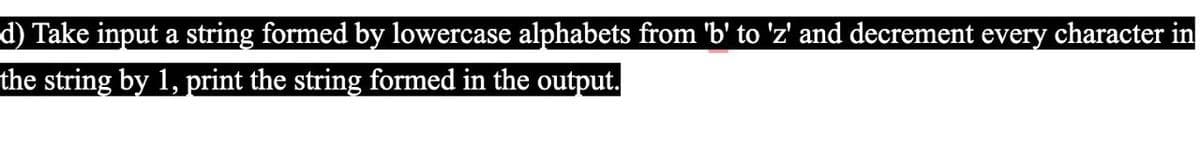 d) Take input a string formed by lowercase alphabets from 'b' to 'z' and decrement every character in
the string by 1, print the string formed in the output.
