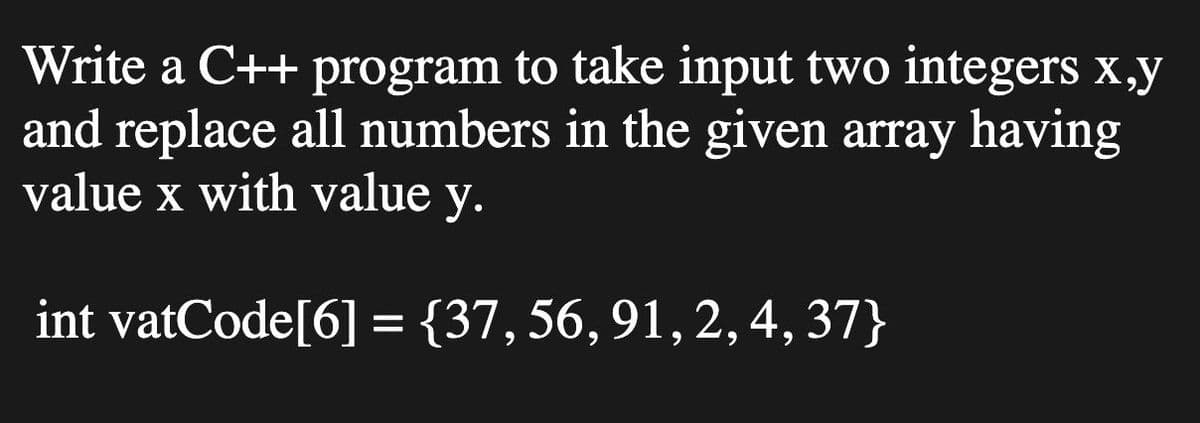 Write a C++ program to take input two integers x,y
and replace all numbers in the given array having
value x with value
у.
int vatCode[6] = {37,56,91,2, 4, 37}
