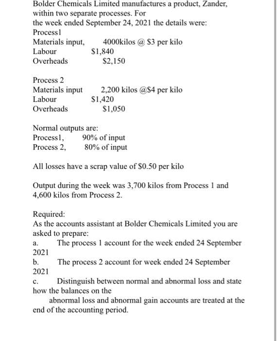 Bolder Chemicals Limited manufactures a product, Zander,
within two separate processes. For
the week ended September 24, 2021 the details were:
Process 1
Materials input, 4000kilos@ $3 per kilo
Labour
Overheads
Process 2
Materials input
Labour
Overheads
$1,840
Normal outputs are:
Process 1,
Process 2,
$2,150
a.
2021
b.
2021
2,200 kilos @$4 per kilo
$1,420
$1,050
90% of input
80% of input
All losses have a scrap value of $0.50 per kilo
Output during the week was 3,700 kilos from Process 1 and
4,600 kilos from Process 2.
Required:
As the accounts assistant at Bolder Chemicals Limited you are
asked to prepare:
The process 1 account for the week ended 24 September
The process 2 account for week ended 24 September
C.
Distinguish between normal and abnormal loss and state
how the balances on the
abnormal loss and abnormal gain accounts are treated at the
end of the accounting period.