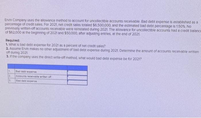 Ervin Company uses the allowance method to account for uncollectible accounts receivable. Bad debt expense is established as a
percentage of credit sales. For 2021, net credit sales totaled $6,500,000, and the estimated bad debt percentage is 1.50% No
previously written-off accounts receivable were reinstated during 2021. The allowance for uncollectible accounts had a credit balance
of $62,000 at the beginning of 2021 and $50,000, after adjusting entries, at the end of 2021.
Required:
1. What is bad debt expense for 2021 as a percent of net credit sales?
2. Assume Ervin makes no other adjustment of bad debt expense during 2021. Determine the amount of accounts receivable written
off during 2021.
3. If the company uses the direct write-off method, what would bad debt expense be for 2021?
1
2
3.
Bad debt expense
Accounts receivable written off
Bad debt expense