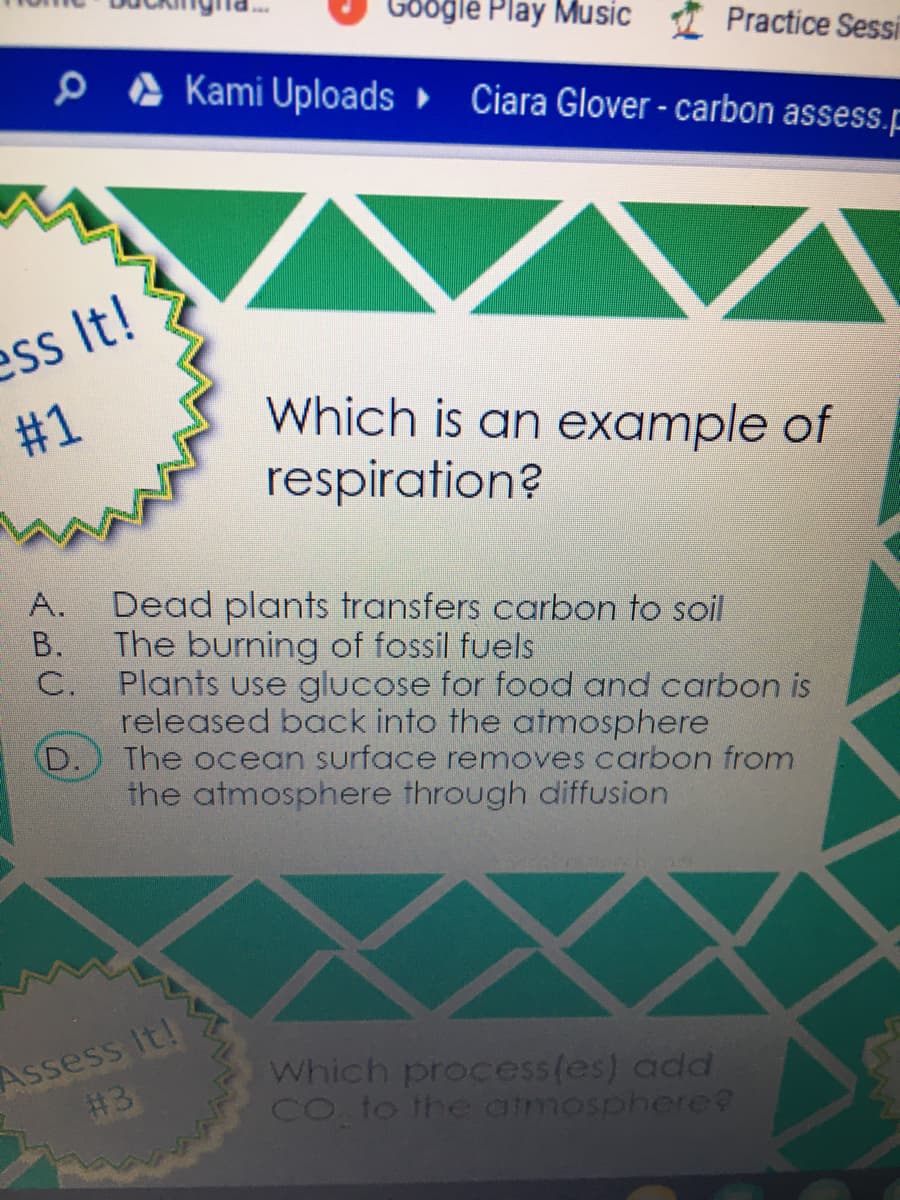 Google Play Music I Practice Sessi
Kami Uploads Ciara Glover - carbon assess.p
ess It!
Which is an example of
respiration?
#1
A.
Dead plants transfers carbon to soil
В.
The burning of fossil fuels
C.
Plants use glucose for food and carbon is
released back into the atmosphere
D.
The ocean surface removes carbon from
the atmosphere through diffusion
Assess It!
#3
Which process(es) add
Co to the aimosphere?
