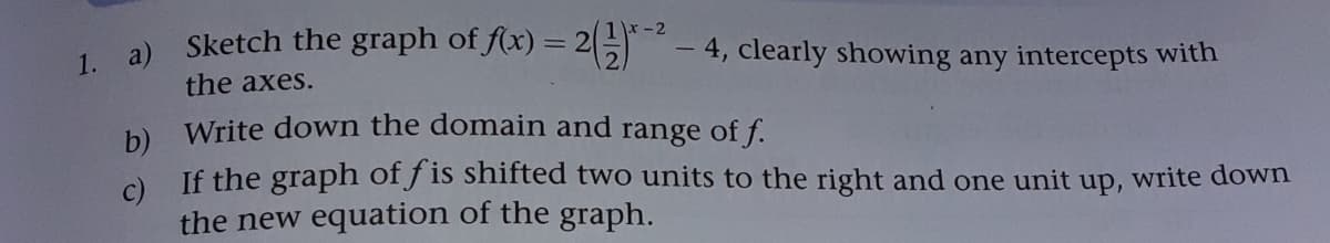 1. a) Sketch the graph of f(x) = 2
(1x-2
-4, clearly showing any intercepts with
the axes.
b Write down the domain and range of f.
c)
If the graph of f is shifted two units to the right and one unit up, write down
the new equation of the graph.
