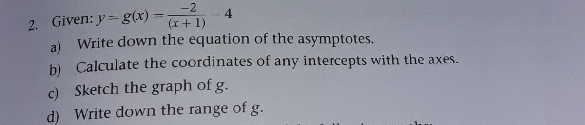 -2
2. Given: y= g(x)=
4
(x + 1)
a) Write down the equation of the asymptotes.
b) Calculate the coordinates of any intercepts with the axes.
c) Sketch the graph of g.
d) Write down the range of g.
