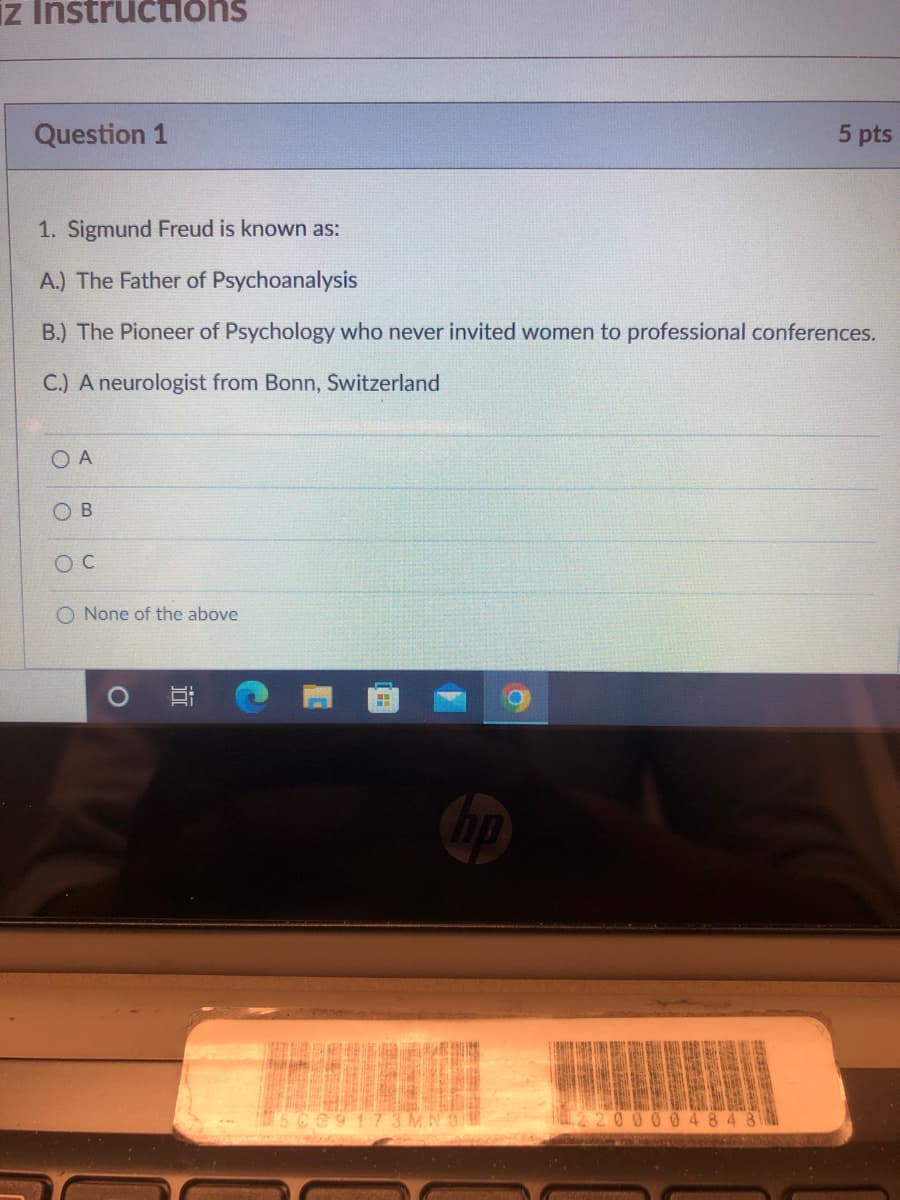 ### Educational Quiz: Psychology Fundamentals

#### Instructions

**Question 1** (5 points)

1. Sigmund Freud is known as:
   - A.) The Father of Psychoanalysis
   - B.) The Pioneer of Psychology who never invited women to professional conferences.
   - C.) A neurologist from Bonn, Switzerland

- ☐ A
- ☐ B
- ☐ C
- ☐ None of the above

Please select the most appropriate answer.

*Note: Sigmund Freud, an Austrian neurologist, is best known for founding psychoanalysis. It is always to be mindful of historical context and contributions when learning about key figures in any field.*