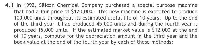 4.) In 1992, Silicon Chemical Company purchased a special purpose machine
that had a fair price of $120,000. This new machine is expected to produce
100,000 units throughout its estimated useful life of 10 years. Up to the end
of the third year it had produced 45,000 units and during the fourth year it
produced 15,000 units. If the estimated market value is $12,000 at the end
of 10 years, compute for the depreciation amount in the third year and the
book value at the end of the fourth year by each of these methods:
