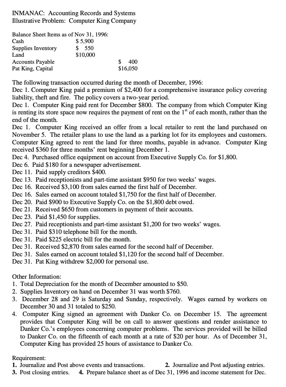 INMANAC: Accounting Records and Systems
Illustrative Problem: Computer King Company
Balance Sheet Items as of Nov 31, 1996:
$ 5,900
$ 550
$10,000
Cash
Supplies Inventory
Land
Accounts Payable
Pat King, Capital
$
$16,050
400
The following transaction occurred during the month of December, 1996:
Dec 1. Computer King paid a premium of $2,400 for a comprehensive insurance policy covering
liability, theft and fire. The policy covers a two-year period.
Dec 1. Computer King paid rent for December $800. The company from which Computer King
is renting its store space now requires the payment of rent on the 1ª of each month, rather than the
end of the month.
Dec 1. Computer King received an offer from a local retailer to rent the land purchased on
November 5. The retailer plans to use the land as a parking lot for its employees and customers.
Computer King agreed to rent the land for three months, payable in advance. Computer King
received $360 for three months' rent beginning December 1.
Dec 4. Purchased office equipment on account from Executive Supply Co. for $1,800.
Dec 6. Paid $180 for a newspaper advertisement.
Dec 11. Paid supply creditors $400.
Dec 13. Paid receptionists and part-time assistant $950 for two weeks' wages.
Dec 16. Received $3,100 from sales earned the first half of December.
Dec 16. Sales earned on account totaled $1,750 for the first half of December.
Dec 20. Paid $900 to Executive Supply Co. on the $1,800 debt owed.
Dec 21. Received $650 from customers in payment of their accounts.
Dec 23. Paid $1,450 for supplies.
Dec 27. Paid receptionists and part-time assistant $1,200 for two weeks' wages.
Dec 31. Paid $310 telephone bill for the month.
Dec 31. Paid $225 electric bill for the month.
Dec 31. Received $2,870 from sales earned for the second half of December.
Dec 31. Sales earned on account totaled $1,120 for the second half of December.
Dec 31. Pat King withdrew $2,000 for personal use.
Other Information:
1. Total Depreciation for the month of December amounted to $50.
2. Supplies Inventory on hand on December 31 was worth $760.
3. December 28 and 29 is Saturday and Sunday, respectively. Wages earned by workers on
December 30 and 31 totaled to $250.
4. Computer King signed an agreement with Danker Co. on December 15. The agreement
provides that Computer King will be on call to answer questions and render assistance to
Danker Co.'s employees concerning computer problems. The services provided will be billed
to Danker Co. on the fifteenth of each month at a rate of $20 per hour. As of December 31,
Computer King has provided 25 hours of assistance to Danker Co.
Requirement:
1. Journalize and Post above events and transactions.
3. Post closing entries.
2. Journalize and Post adjusting entries.
4. Prepare balance sheet as of Dec 31, 1996 and income statement for Dec.
