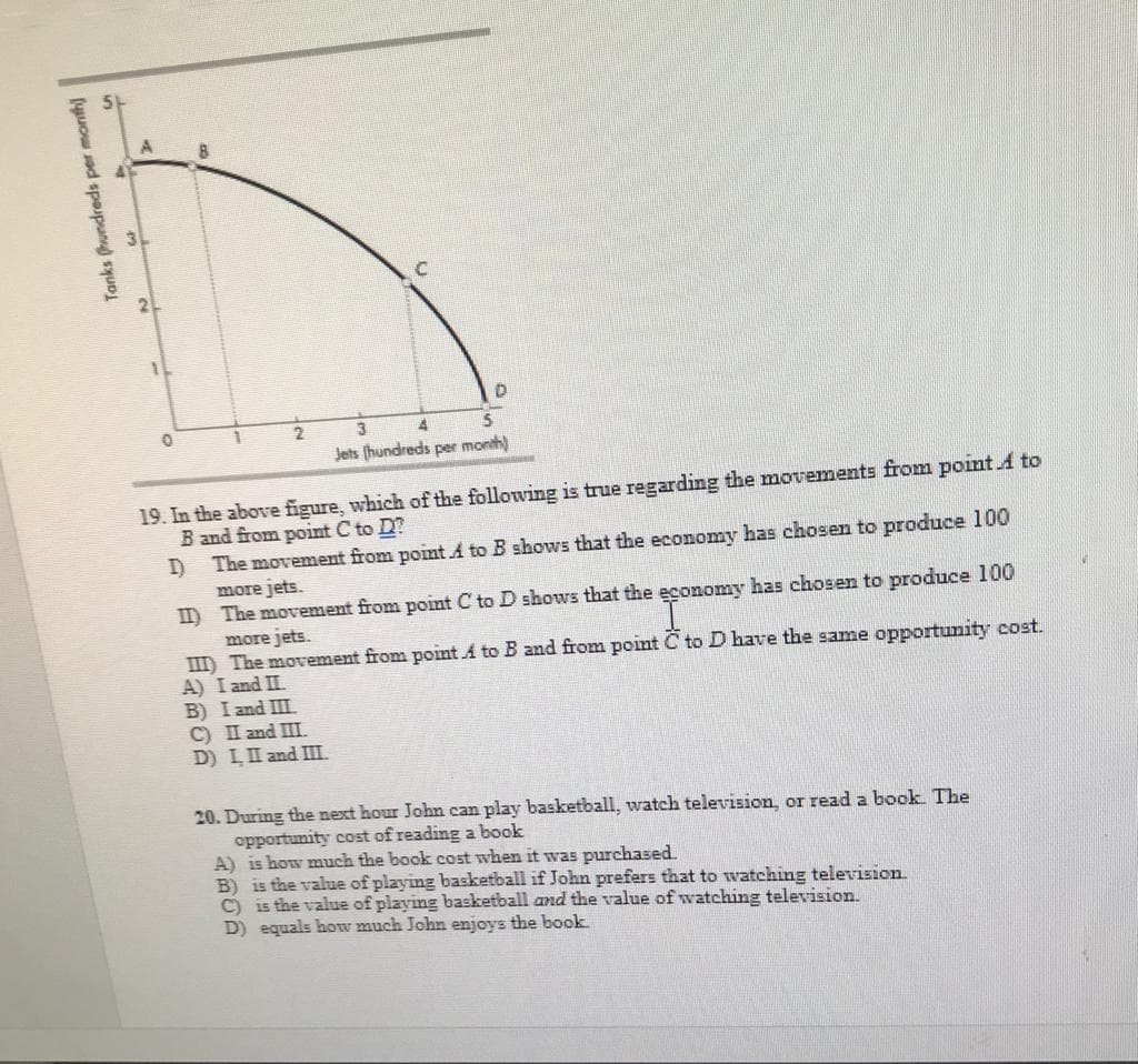 3.
Jets (hundreds per month)
19. In the above figure, which of the following is true regarding the movements from point A to
B and from point C to D?
The movement from point A to B shows that the economy has chosen to produce 100
more jets.
II The movement from point C to D shows that the economy has chosen to produce 100
more jets.
III) The movement from point A to B and from point C to D have the same opportunity cost.
A) I and II.
B) I and III
C) II and III.
D) LII and III.
