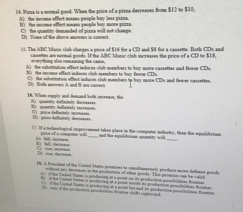 14. Pizza is a normal good. When the price of a pizza decreases from $12 to $10,
A) the income effect means people buy less pizza.
B) the income effect means people buy more pizza.
C) the quantity demanded of pizza will not change.
D) None of the above answers is correct.
