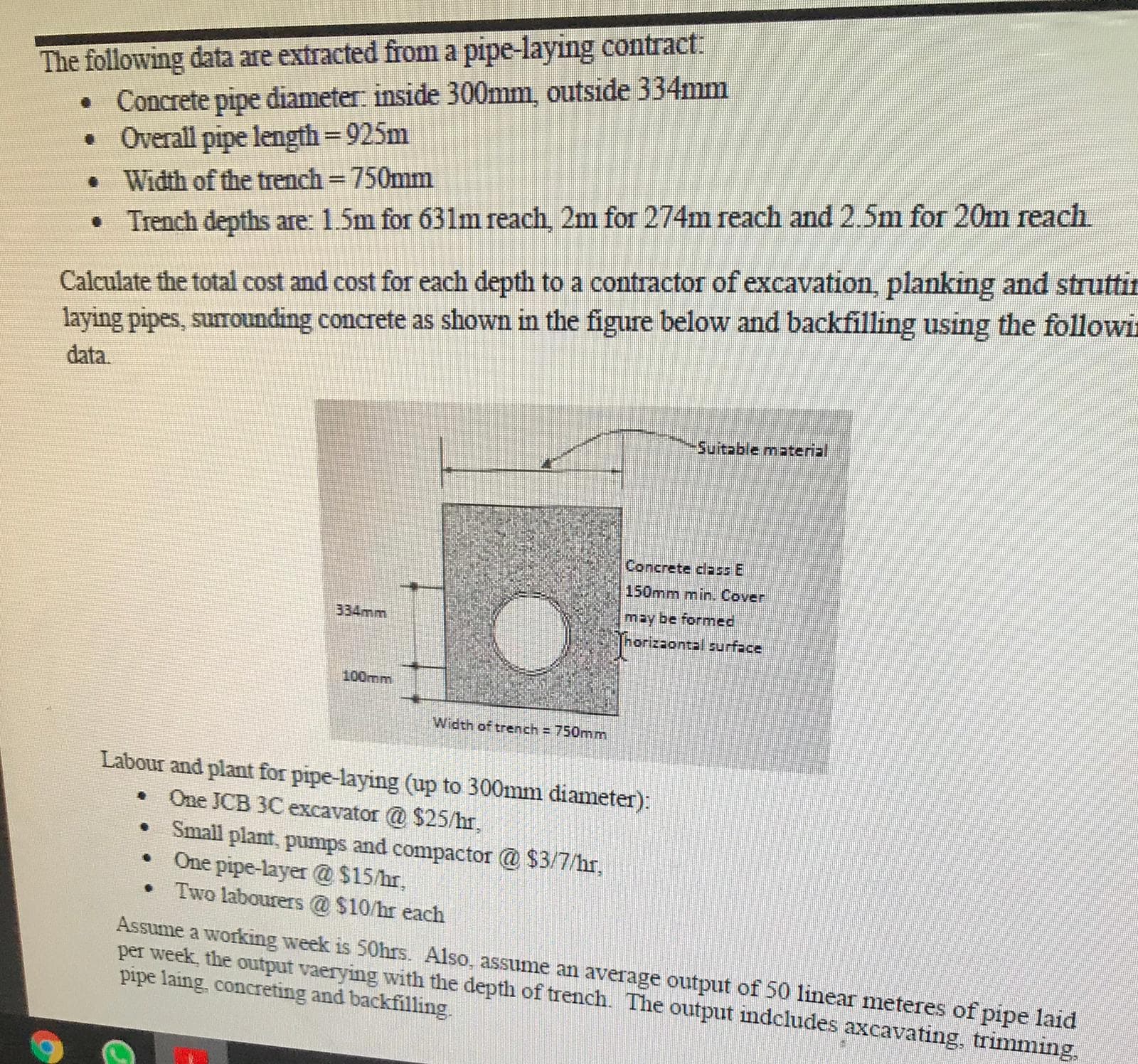 The following data are extracted from a pipe-layıng conuacl.
• Concrete pipe diameter: inside 300mm, outside 334mm
• Overall pipe length = 925m
• Width of the trench = 750mm
%3D
%3D
Trench depths are: 1.5m for 631m reach, 2m for 274m reach and 2.5m for 20m reach
Calculate the total cost and cost for each depth to a contractor of excavation, planking and strutt
laying pipes, surrounding concrete as shown in the figure below and backfilling using the follow
data.
Suitable material
Concrete class E
150mm min. Cover
334mm
may be formed
Thorizaontal surface
100mm
Width of trench = 750mm
Labour and plant for pipe-laying (up to 300mm diameter):
One JCB 3C excavator @ $25/hr,
Small plant, pumps and compactor @ $3/7/hr,
One pipe-layer @ $15/hr,
• Two labourers @ $10/hr each
Assume a working week is 50hrs. Also, assume an average output of 50 linear meteres of pipe laid
per week, the output vaerying with the depth of trench. The output indcludes axcavating, trimming.
pipe laing, concreting and backfilling.
