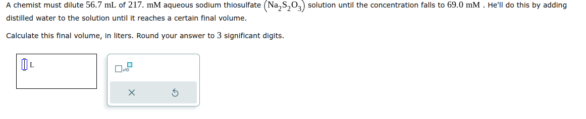 A chemist must dilute 56.7 mL of 217. mM aqueous sodium thiosulfate (Na₂S₂O3) solution until the concentration falls to 69.0 mM. He'll do this by adding
distilled water to the solution until it reaches a certain final volume.
Calculate this final volume, in liters. Round your answer to 3 significant digits.