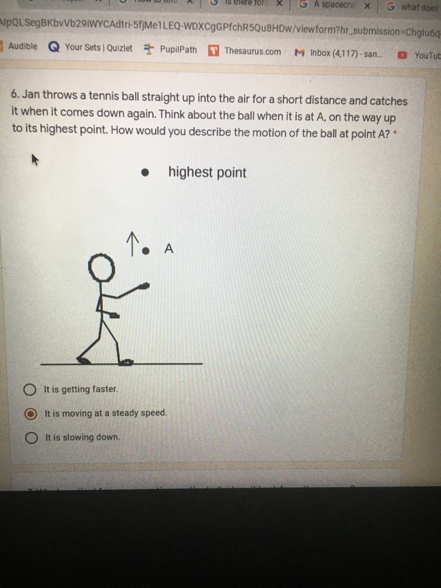 Is there for
G A spacecrat X
G what does
AlpQLSegBKbvVb29iWYCAdtri-5fjMe1LEQ-WDXCgGPfchR5Qu8HDw/viewform?hr_submission-Chglu6q-
Audible
Your Sets Quizlet + PupilPath
Thesaurus.com
M Inbox (4,117)- san.
YouTut
6. Jan throws a tennis ball straight up into the air for a short distance and catches
it when it comes down again. Think about the ball when it is at A, on the way up
to its highest point. How would you describe the motion of the ball at point A?
highest point
A
It is getting faster.
It is moving at a steady speed.
It is slowing down.
