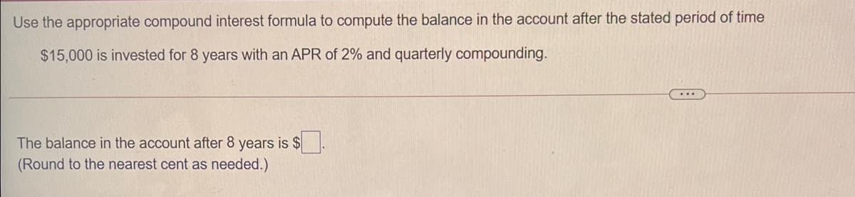 Use the appropriate compound interest formula to compute the balance in the account after the stated period of time
$15,000 is invested for 8 years with an APR of 2% and quarterly compounding.
...
The balance in the account after 8 years is $
(Round to the nearest cent as needed.)
