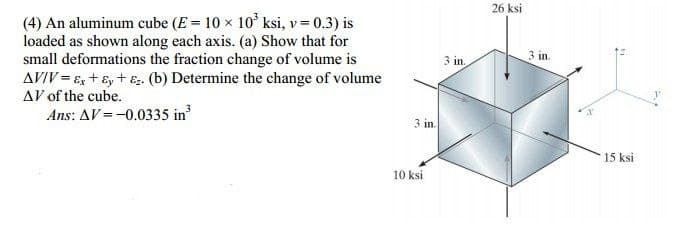 26 ksi
(4) An aluminum cube (E = 10 x 10' ksi, v = 0.3) is
loaded as shown along each axis. (a) Show that for
small deformations the fraction change of volume is
AVIV = E, + ɛ, + e. (b) Determine the change of volume
AV of the cube.
Ans: AV =-0.0335 in
3 in.
3 in.
3 in.
15 ksi
10 ksi
