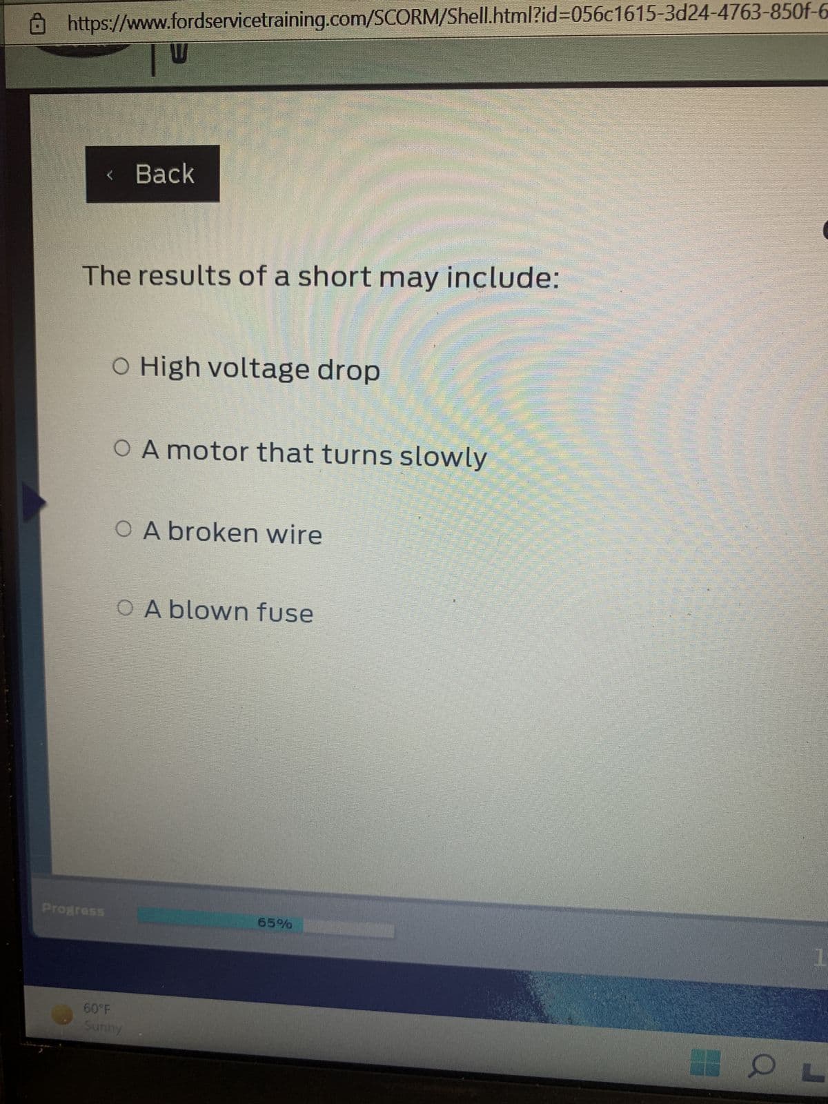 https://www.fordservicetraining.com/SCORM/Shell.html?id=056c1615-3d24-4763-850f-6
Progress.
Back
The results of a short may include:
O High voltage drop
O A motor that turns slowly
OA broken wire
OA blown fuse
60°F
Sunny
H
65%
Restaur
H
$$
W
gegen
2335
1
OL