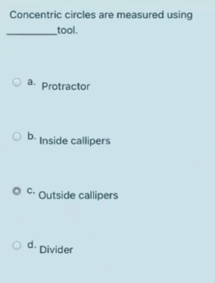 Concentric circles are measured using
_tool.
a. Protractor
b. Inside callipers
C.
Outside callipers
d.
Divider
