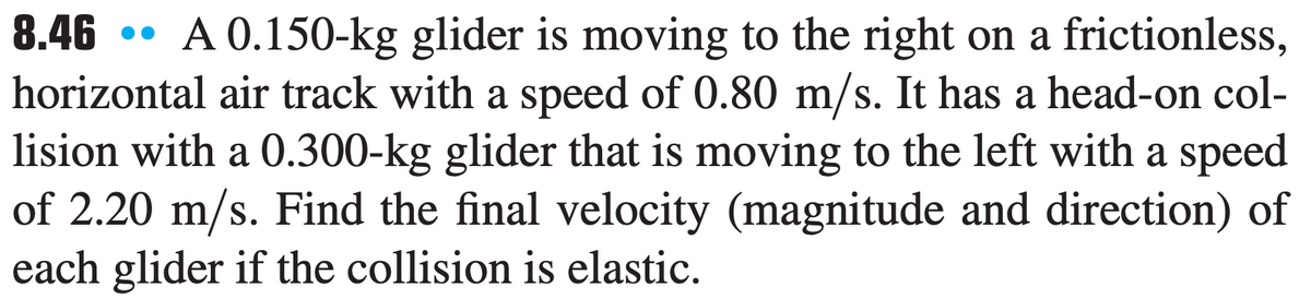 8.46
•• A 0.150-kg glider is moving to the right on a frictionless,
horizontal air track with a speed of 0.80 m/s. It has a head-on col-
lision with a 0.300-kg glider that is moving to the left with a speed
of 2.20 m/s. Find the final velocity (magnitude and direction) of
each glider if the collision is elastic.
