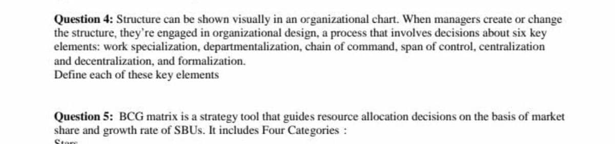 Question 4: Structure can be shown visually in an organizational chart. When managers create or change
the structure, they're engaged in organizational design, a process that involves decisions about six key
elements: work specialization, departmentalization, chain of command, span of control, centralization
and decentralization, and formalization.
Define each of these key elements
Question 5: BCG matrix is a strategy tool that guides resource allocation decisions on the basis of market
share and growth rate of SBUS. It includes Four Categories:
Store