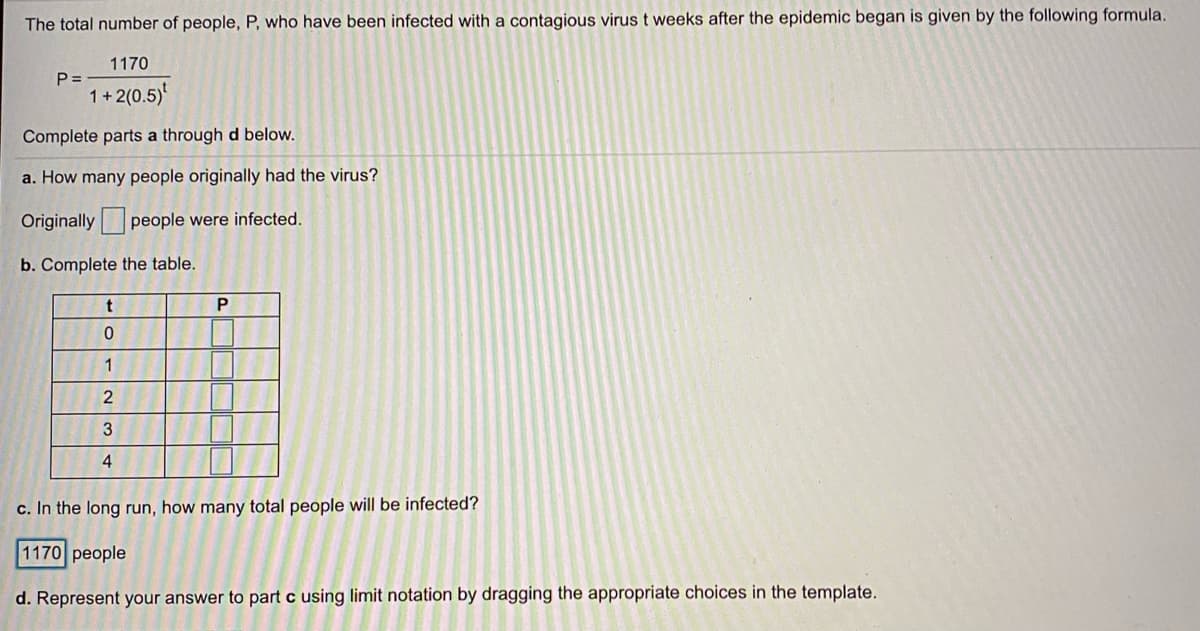 The total number of people, P, who have been infected with a contagious virus t weeks after the epidemic began is given by the following formula.
1170
P =
1+2(0.5)
Complete parts a through d below.
a. How many people originally had the virus?
Originally people were infected.
b. Complete the table.
P
1
2
3
4
c. In the long run, how many total people will be infected?
1170 people
d. Represent your answer to part c using limit notation by dragging the appropriate choices in the template.
