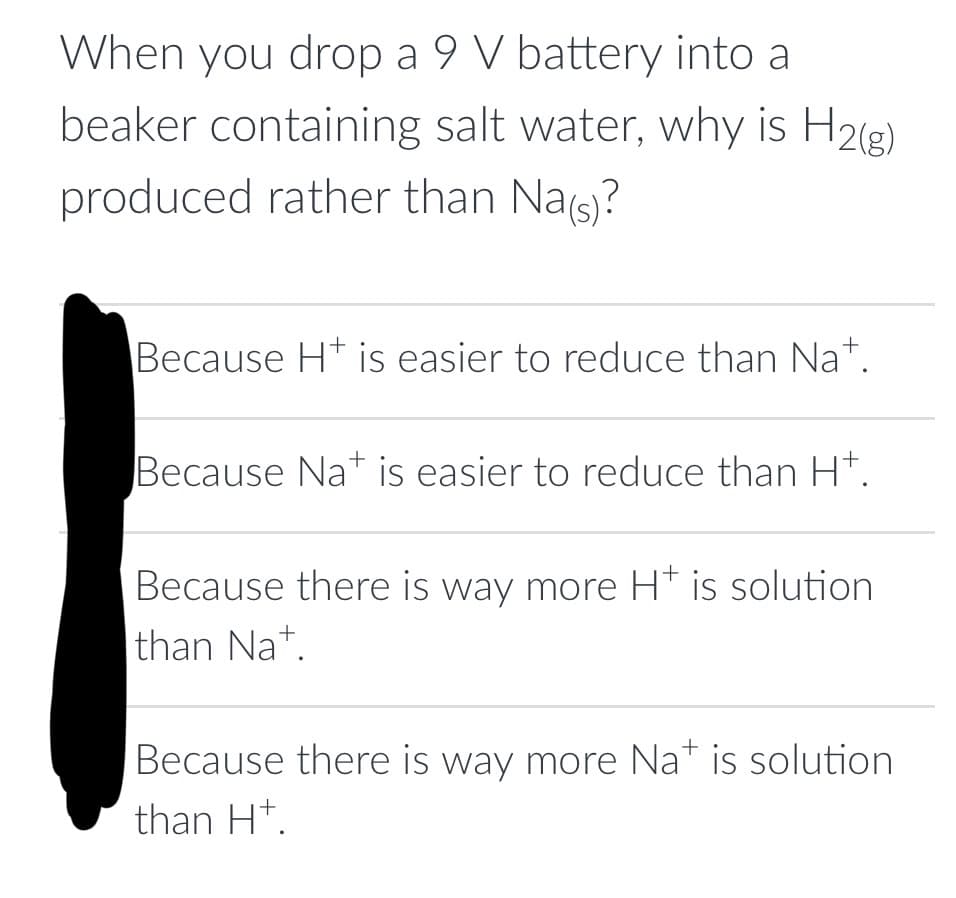 When you drop a 9 V battery into a
beaker containing salt water, why is H2(g)
produced rather than Na(s)?
Because Ht is easier to reduce than Nat.
+
Because Nat is easier to reduce than H+.
Because there is way more H+ is solution
than Nat.
Because there is way more Na+ is solution
than H+.