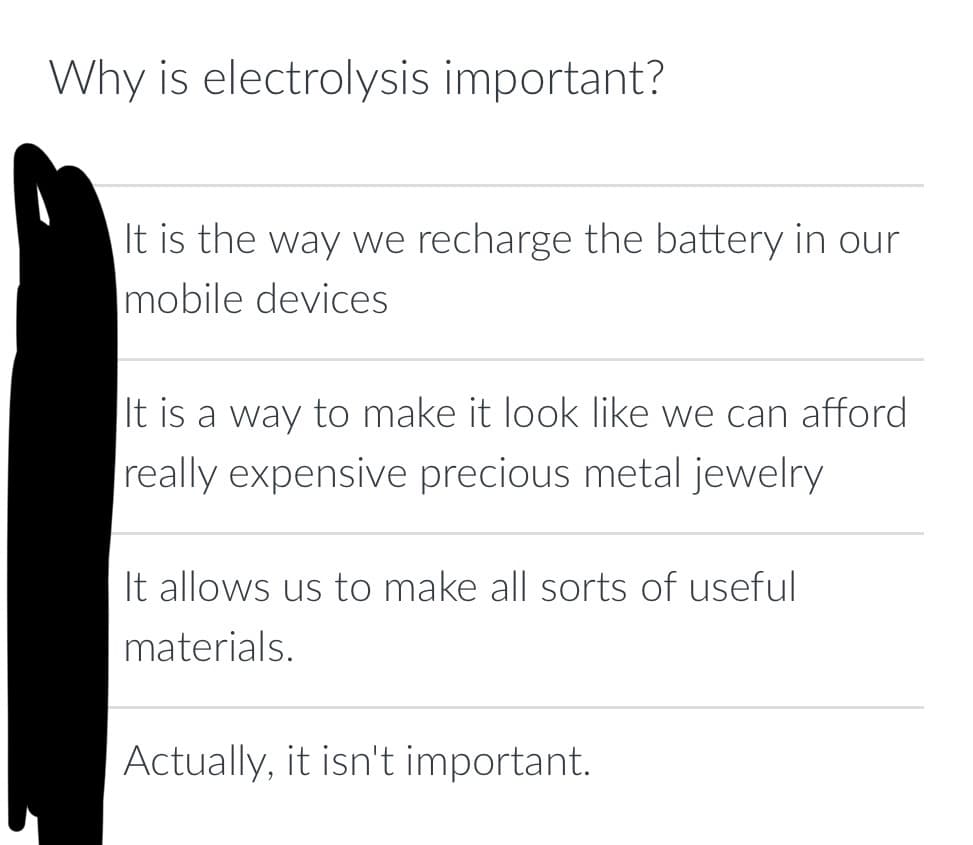 Why is electrolysis important?
It is the way we recharge the battery in our
mobile devices
It is a way to make it look like we can afford
really expensive precious metal jewelry
It allows us to make all sorts of useful
materials.
Actually, it isn't important.