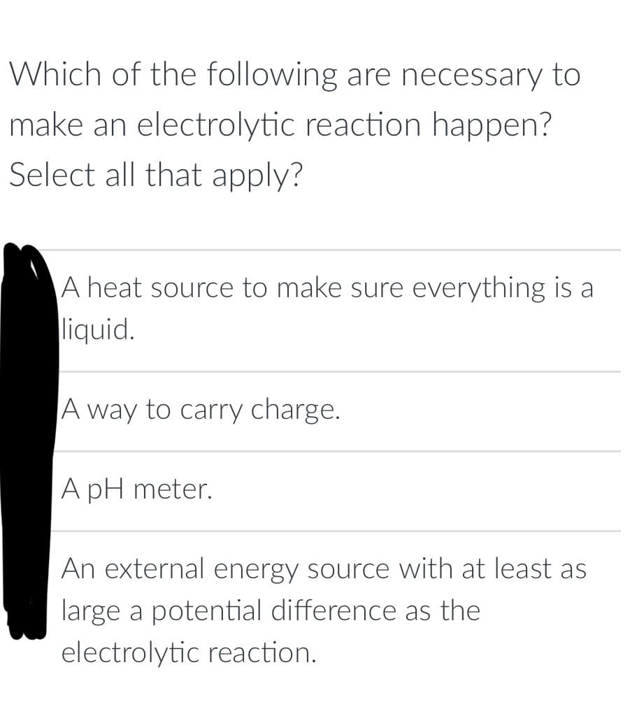 Which of the following are necessary to
make an electrolytic reaction happen?
Select all that apply?
A heat source to make sure everything is a
liquid.
A way to carry charge.
A pH meter.
An external energy source with at least as
large a potential difference as the
electrolytic reaction.