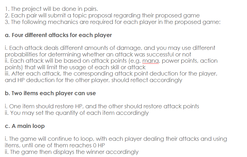 1. The project will be done in pairs.
2. Each pair will submit a topic proposal regarding their proposed game
3. The following mechanics are required for each player in the proposed game:
a. Four different attacks for each player
i. Each attack deals different amounts of damage, and you may use different
probabilities for determining whether an attack was successful or not
ii. Each attack will be based on attack points (e.g. mana, power points, action
points) that will limit the usage of each skill or attack
iii. After each attack, the corresponding attack point deduction for the player,
and HP deduction for the other player, should reflect accordingly
b. Two items each player can use
i. One item should restore HP, and the other should restore attack points
ii. You may set the quantity of each item accordingly
c. A main loop
i. The game will continue to loop, with each player dealing their attacks and using
items, until one of them reaches 0 HP
ii. The game then displays the winner accordingly