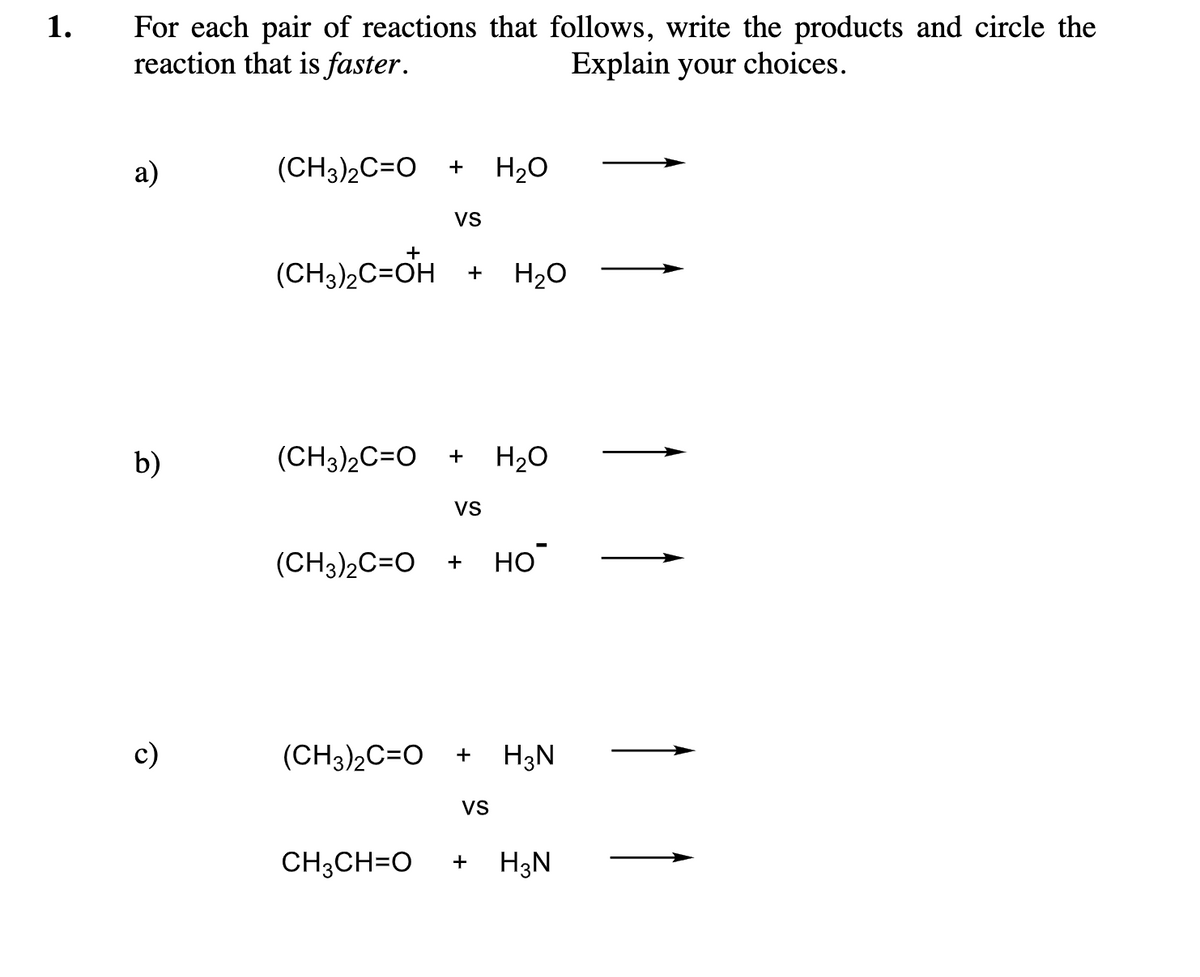 1.
For each pair of reactions that follows, write the products and circle the
reaction that is faster.
Explain your choices.
a)
b)
c)
(CH3)2C=O + H₂O
(CH3)₂C=OH
VS
+
(CH3)2C=O + H₂O
VS
H₂O
(CH3)₂C=O + но
(CH3)2C=O + H3N
VS
CH3CH=O + H3N