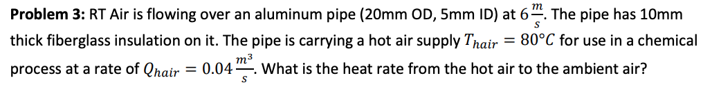 Problem 3: RT Air is flowing over an aluminum pipe (20mm OD, 5mm ID) at 6-. The pipe has 10mm
thick fiberglass insulation on it. The pipe is carrying a hot air supply Thair
80°C for use in a chemical
m3
process at a rate of Qhair
0.04
What is the heat rate from the hot air to the ambient air?
