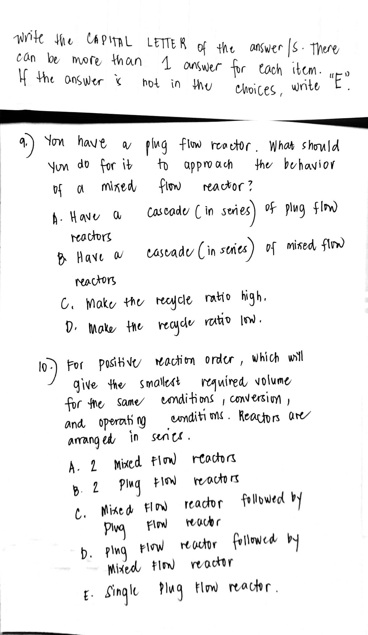 Write the CAPITAL LETTER of the answer /s. There
can be more than 1 answer for each item.
If the answer is
not in the
"E"
choices, write
You have a
a plug flow reactor. What should
You do for it
to approach
the behavior
of a
mixed
flow
reactor?
A. Have a
cascade (in series) of plug flow
reactors
B Have a
cascade (in series) of mixed flow
reactors
C. Make the
recycle ratio high.
D. Make the recycle ratio low.
For positive reaction order, which will
give the smallest
for the same
required volume
conditions, conversion,
conditions. Reactors are
and operating
arranged in series.
A. 2 Mixed Flow reactors
reactors
B. 2 Ping Flow
C. Mixed Flow reactor followed by
Plug Flow
reactor
D. ping Flow reactor followed by
Mixed Flow reactor
E. Single Plug Flow reactor.
10