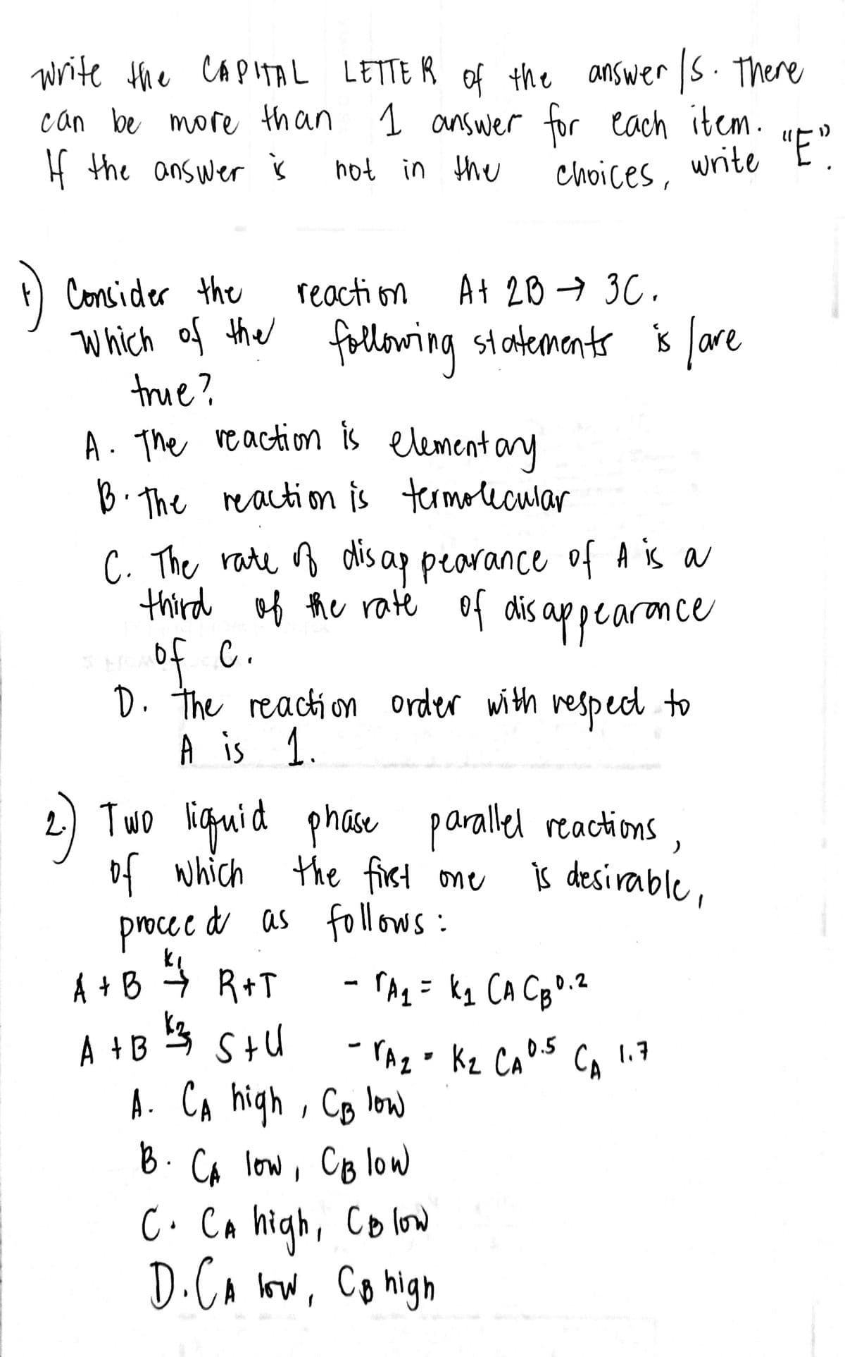 write the CAPITAL LETTER of the answer /s. There
can be more than 1 answer for each item.
If the answer is
"E".
not in the
write
choices,
1) Consider the
reaction
At 2B → 3C.
which of the following statements is fare
true?
lave
A. The reaction is elementary
B. The reaction is termolecular
C. The rate of disappearance of A is a
third of the rate of disappearance
of c.
D. the reaction order with respect to
A is 1
2.) Two liquid phase parallel reactions
of which the first one
)
is desirable,
proceed as follows:
- rA₂ = k₁ CA CB 0.²
2
CA 1.7
-A₂-K₂ C₂ 0.5
A. CA high, CB low
B. CA low, CB low
C. CA high, Colow
D. CA low, CB high
A+B ²₁/ R+T
A + B 3 Stu