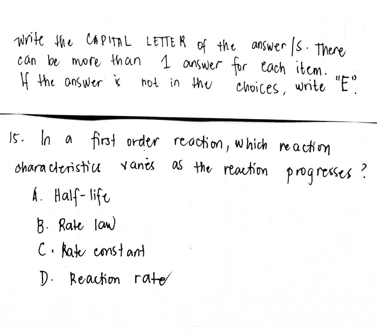 write the CAPITAL LETTER of the answer /s. There
can be more than
1 answer for each item.
If the answer is
not in the
choices, write "E"
15. In a first order reaction, which reaction
characteristic
xanes as
A. Half-life
B. Rate law
C. Rate constant
D. Reaction rate
as the reaction progresses?