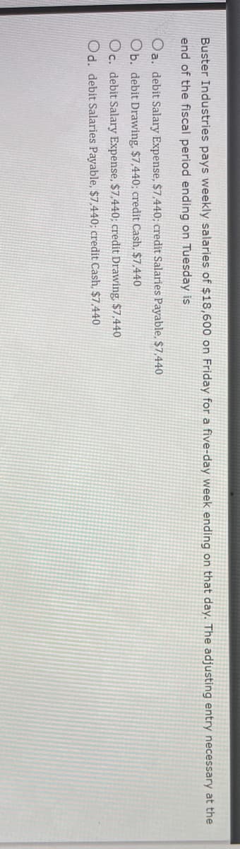 Buster Industries pays weekly salaries of $18,600 on Friday for a five-day week ending on that day. The adjusting entry necessary at the
end of the fiscal period ending on Tuesday is
Oa. debit Salary Expense, $7,440; credit Salaries Payable, $7,440
Ob. debit Drawing, $7,440; credit Cash, $7.440
Oc. debit Salary Expense, $7,440; credit Drawing, $7,440
Od. debit Salaries Payable, $7,440; credit Cash, $7.440