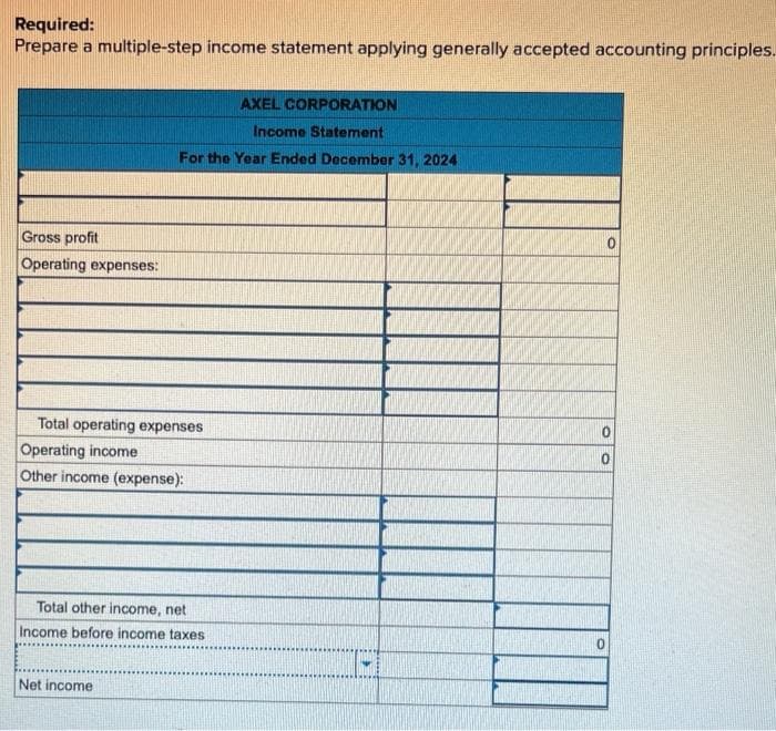 Required:
Prepare a multiple-step income statement applying generally accepted accounting principles.
Gross profit
Operating expenses:
AXEL CORPORATION
Income Statement
For the Year Ended December 31, 2024
Total operating expenses
Operating income
Other income (expense):
Total other income, net
Income before income taxes
Net income
0
0
0
0