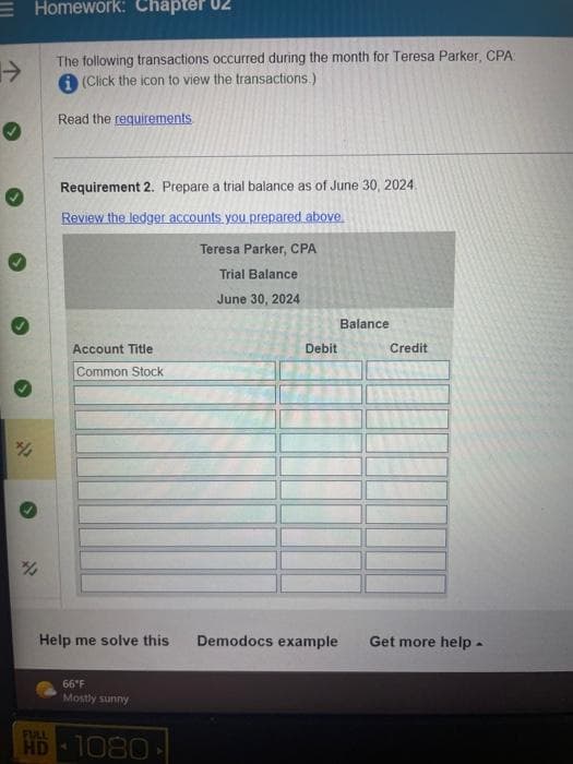 →
✔
Homework: Chapter
%
The following transactions occurred during the month for Teresa Parker, CPA:
(Click the icon to view the transactions.)
Read the requirements
Requirement 2. Prepare a trial balance as of June 30, 2024.
Review the ledger accounts you prepared above.
Account Title
Common Stock
Help me solve this
66°F
Mostly sunny
FULL
HD 1080
-
Teresa Parker, CPA
Trial Balance
June 30, 2024
Debit
Balance
Credit
Demodocs example Get more help.