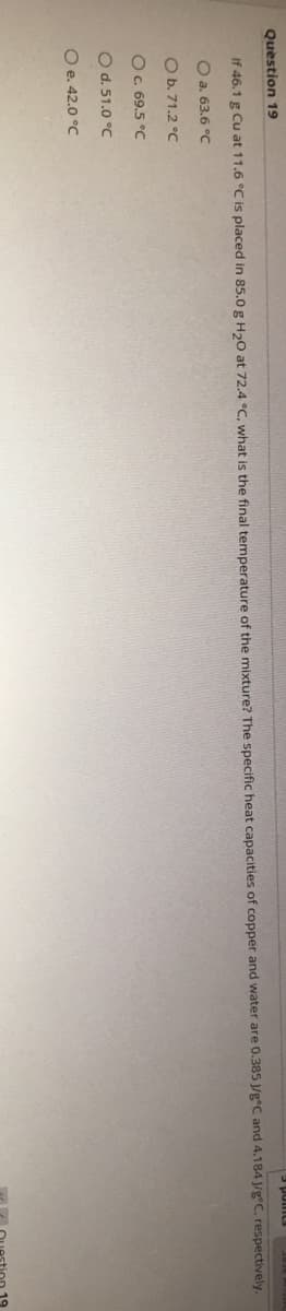 Question 19
If 46.1 g Cu at 11.6 °C is placed in 85.0 g H20 at 72.4 °C, what is the final temperature of the mixture? The specific heat capacities of copper and water are 0.385 J/g°C and 4.184 J/g°C, respectively.
O a. 63.6 °C
O b. 71.2 °C
O. 69.5 °C
O d. 51.0 °C
O e. 42.0 °C
