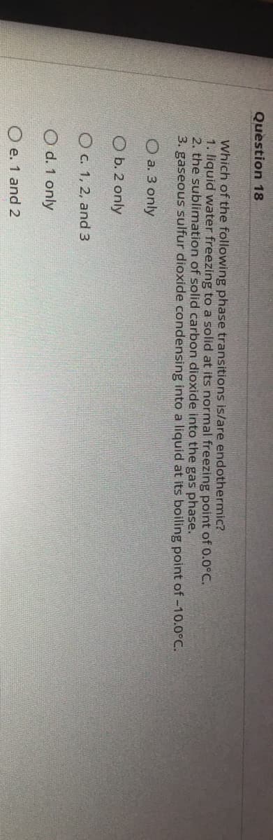 Question 18
Which of the following phase transitions is/are endothermic?
1. liquid water freezing to a solid at its normal freezing point of 0.0°C.
2. the sublimation of solid carbon dioxide into the gas phase.
3. gaseous sulfur dioxide condensing into a liquid at its boiling point of -10.0°C.
O a. 3 only
O b. 2 only
Oc. 1, 2, and 3
O d. 1 only
O e. 1 and 2
