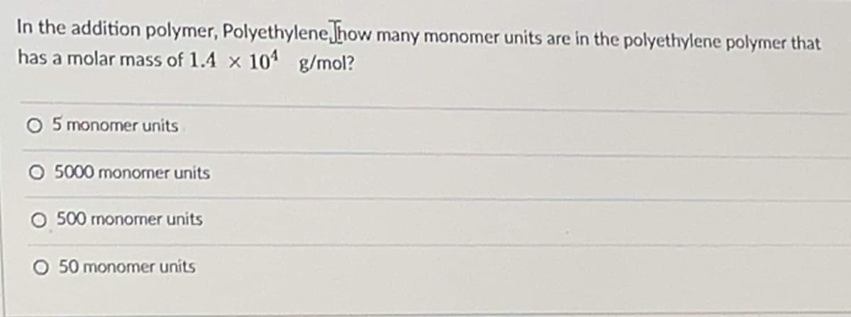 In the addition polymer, Polyethylene how many monomer units are in the polyethylene polymer that
has a molar mass of 1.4 x 101 g/mol?
O 5 monomer units
O 5000 monomer units
O 500 monomer units
O 50 monomer units
