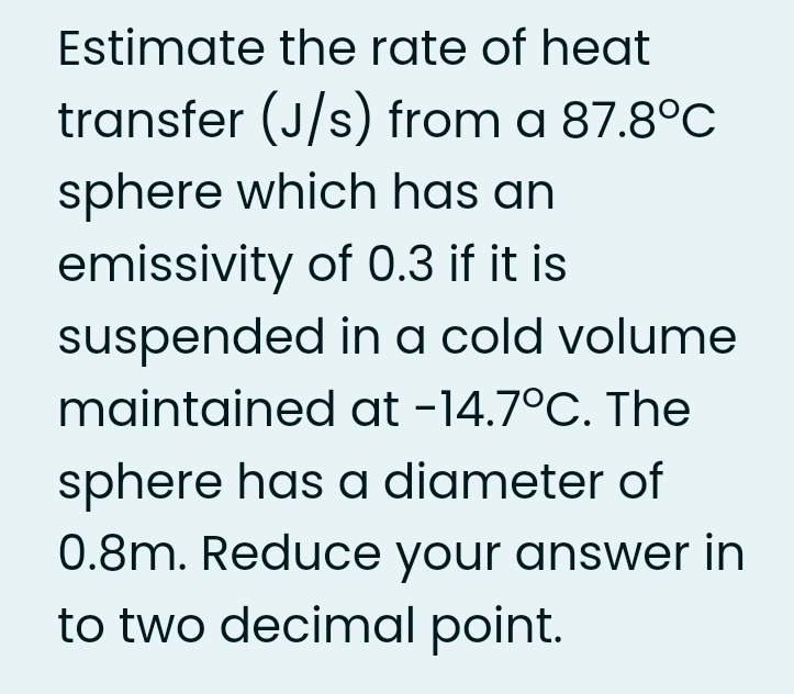 Estimate the rate of heat
transfer (J/s) from a 87.8°C
sphere which has an
emissivity of 0.3 if it is
suspended in a cold volume
maintained at -14.7°C. The
sphere has a diameter of
0.8m. Reduce your answer in
to two decimal point.
