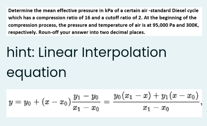 Determine the mean effective pressure in kPa of a certain air -standard Diesel cycle
which has a compression ratio of 16 and a cutoff ratio of 2. At the beginning of the
compression process, the pressure and temperature of air is at 95,000 Pa and 300K,
respectively. Roun-off your answer into two decimal places.
hint: Linear Interpolation
equation
Y1 - Yo
Yo (x1 – æ) + Y1 (x – ¤0)
|
y = Yo + (x – To)
X1 - 20
