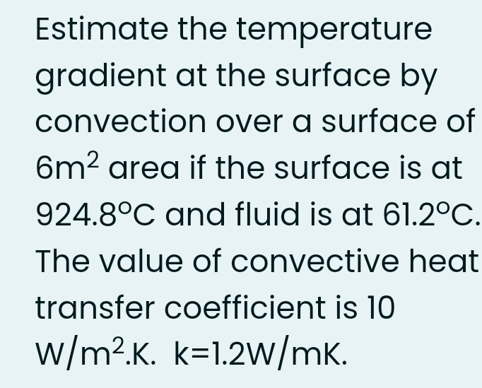 Estimate the temperature
gradient at the surface by
convection over a surface of
6m? area if the surface is at
924.8°C and fluid is at 61.2°C.
The value of convective heat
transfer coefficient is 10
w/m2.K. k=1.2W/mK.
