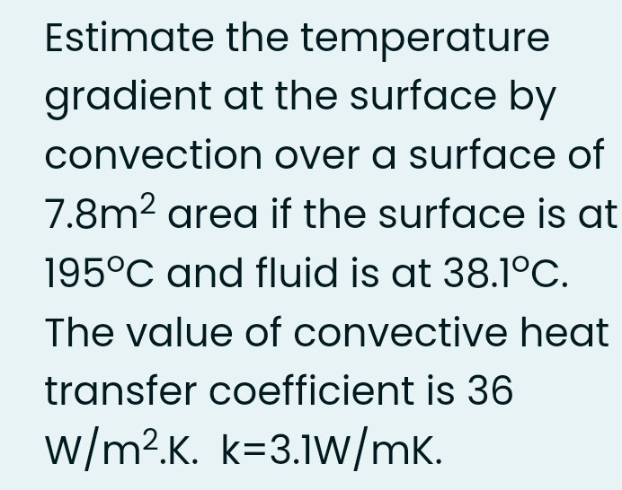 Estimate the temperature
gradient at the surface by
convection over a surface of
7.8m2 area if the surface is at
195°C and fluid is at 38.1°C.
The value of convective heat
transfer coefficient is 36
w/m².K. k=3.1W/mK.
