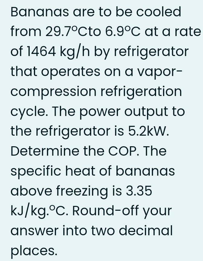 Bananas are to be cooled
from 29.7°0Cto 6.9°C at a rate
of 1464 kg/h by refrigerator
that operates on a vapor-
compression refrigeration
cycle. The power output to
the refrigerator is 5.2kW.
Determine the COP. The
specific heat of bananas
above freezing is 3.35
kJ/kg.°C. Round-off your
answer into two decimal
places.
