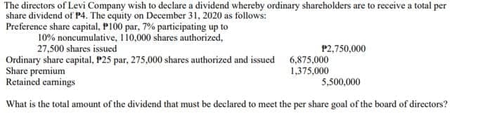 The directors of Levi Company wish to declare a dividend whereby ordinary sharcholders are to receive a total per
share dividend of P4. The equity on December 31, 2020 as follows:
Preference share capital, P100 par, 7% participating up to
10% noncumulative, 110,000 shares authorized,
27,500 shares issued
P2,750,000
Ordinary share capital, P25 par, 275,000 shares authorized and issued 6,875,000
Share premium
Retained camings
1,375,000
5,500,000
What is the total amount of the dividend that must be declared to meet the per share goal of the board of directors?
