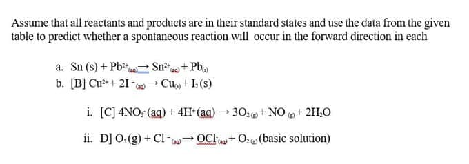 Assume that all reactants and products are in their standard states and use the data from the given
table to predict whether a spontaneous reaction will occur in the forward direction in each
a. Sn (s) + Pb,
b. [B] Cu- + 21 -→ Cu, + I: (s)
Sn+ Pba
(ag)
i. [C] 4NO; (aq) + 4H- (aq) – 30:+NO + 2H,0
ii. D] 0:(g) + Cl- - OCl + 0; (basic solution)
(aa)
