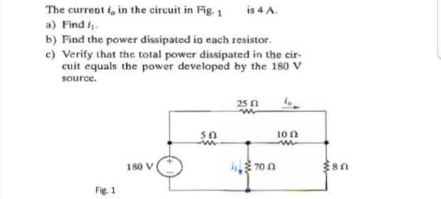 The current i, in the circuit in Fig. 1
is 4 A.
a) Find i.
b) Find the power dissipated io each resistor.
c) Verify that the total power dissipated in the cir-
cuit equals the power developed by the 180 V
source.
25 n
10 n
180 V
U OL
Fig. 1
