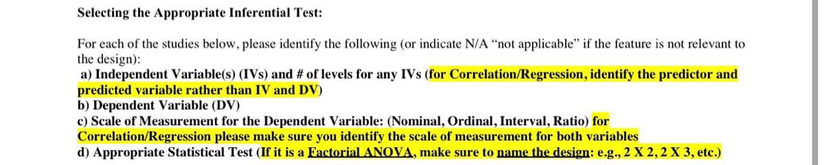 Selecting the Appropriate Inferential Test:
For each of the studies below, please identify the following (or indicate N/A "not applicable" if the feature is not relevant to
the design):
a) Independent Variable(s) (IVs) and # of levels for any IVs (for Correlation/Regression, identify the predictor and
predicted variable rather than IV and DV)
b) Dependent Variable (DV)
c) Scale of Measurement for the Dependent Variable: (Nominal, Ordinal, Interval, Ratio) for
Correlation/Regression please make sure you identify the scale of measurement for both variables
d) Appropriate Statistical Test (If it is a Factorial ANOVA, make sure to name the design: e.g., 2 X 2, 2 X 3, etc.)
