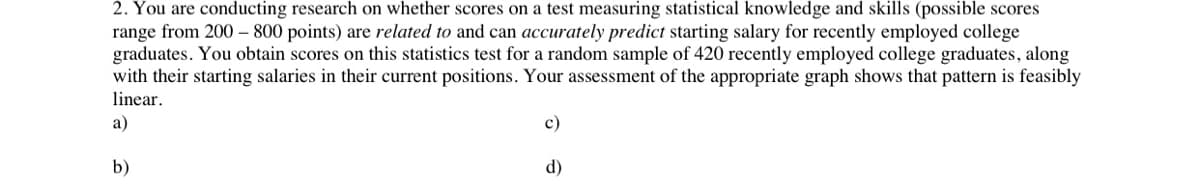 2. You are conducting research on whether scores on a test measuring statistical knowledge and skills (possible scores
range from 200 – 800 points) are related to and can accurately predict starting salary for recently employed college
graduates. You obtain scores on this statistics test for a random sample of 420 recently employed college graduates, along
with their starting salaries in their current positions. Your assessment of the appropriate graph shows that pattern is feasibly
linear.
а)
с)
b)
d)
